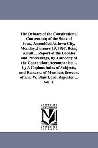 Cover image for The Debates of the Constitutional Convention; of the State of Iowa, Assembled At Iowa City, Monday, January 19, 1857. Being A Full ... Report of the Debates and Proceedings, by Authority of the Convention; Accompanied ... by A Copious index of Subjects, and Re