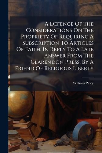 Cover image for A Defence of the Considerations on the Propriety of Requiring a Subscription to Articles of Faith. in Reply to a Late Answer from the Clarendon Press. by a Friend of Religious Liberty