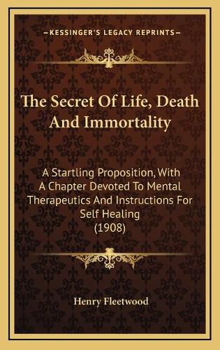 Cover image for The Secret of Life, Death and Immortality: A Startling Proposition, with a Chapter Devoted to Mental Therapeutics and Instructions for Self Healing (1908)
