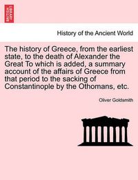 Cover image for The History of Greece, from the Earliest State, to the Death of Alexander the Great to Which Is Added, a Summary Account of the Affairs of Greece from That Period to the Sacking of Constantinople by the Othomans, Etc.