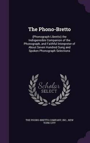 Cover image for The Phono-Bretto: (Phonograph Libretto) the Indispensible Companion of the Phonograph, and Faithful Interpreter of about Seven Hundred Sung and Spoken Phonograph Selections