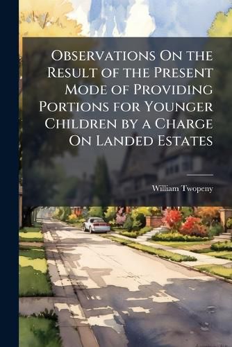 Cover image for Observations On the Result of the Present Mode of Providing Portions for Younger Children by a Charge On Landed Estates