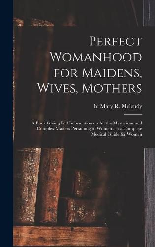 Perfect Womanhood for Maidens, Wives, Mothers [microform]: a Book Giving Full Information on All the Mysterious and Complex Matters Pertaining to Women ...: a Complete Medical Guide for Women