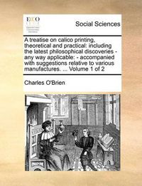 Cover image for A Treatise on Calico Printing, Theoretical and Practical: Including the Latest Philosophical Discoveries - Any Way Applicable: - Accompanied with Suggestions Relative to Various Manufactures. ... Volume 1 of 2