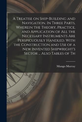 Cover image for A Treatise on Ship-building and Navigation. In Three Parts, Wherein the Theory, Practice, and Application of all the Necessary Instruments are Perspicuously Handled. With the Construction and use of a new Invented Shipwright's Sector ... Also Tables of Th