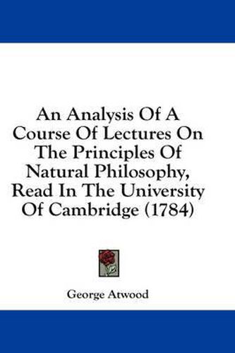 Cover image for An Analysis of a Course of Lectures on the Principles of Natural Philosophy, Read in the University of Cambridge (1784)