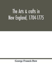 Cover image for The arts & crafts in New England, 1704-1775; gleanings from Boston newspapers relating to painting, engraving, silversmiths, pewterers, clockmakers, furniture, pottery, old houses, costume, trades and occupations, &c