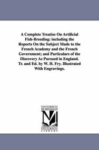 Cover image for A Complete Treatise On Artificial Fish-Breeding: including the Reports On the Subject Made to the French Academy and the French Government; and Particulars of the Discovery As Pursued in England. Tr. and Ed. by W. H. Fry. Illustrated With Engravings.