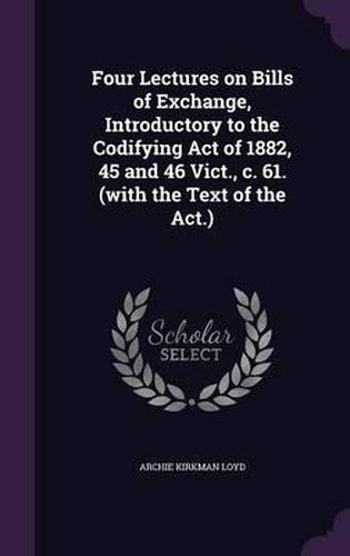 Cover image for Four Lectures on Bills of Exchange, Introductory to the Codifying Act of 1882, 45 and 46 Vict., C. 61. (with the Text of the ACT.)