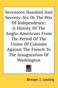 Cover image for Seventeen Hundred and Seventy-Six or the War of Independence: A History of the Anglo-Americans from the Period of the Union of Colonies Against the French to the Inauguration of Washington