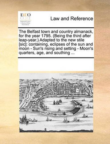 Cover image for The Belfast Town and Country Almanack, for the Year 1795. (Being the Third After Leap-Year.) Adapted to the New Stile [Sic]: Containing, Eclipses of the Sun and Moon - Sun's Rising and Setting - Moon's Quarters, Age, and Southing ...