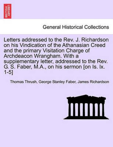 Letters Addressed to the REV. J. Richardson on His Vindication of the Athanasian Creed and the Primary Visitation Charge of Archdeacon Wrangham. with a Supplementary Letter, Addressed to the REV. G. S. Faber, M.A., on His Sermon [On Is. LX. 1-5]