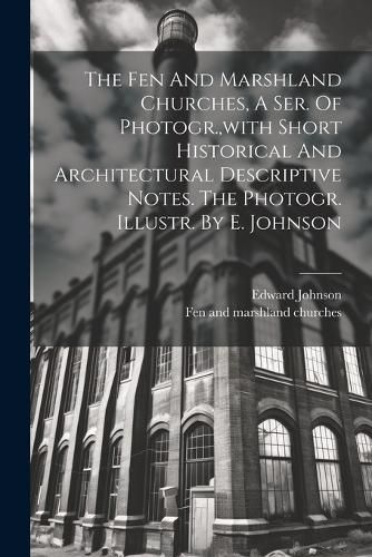 Cover image for The Fen And Marshland Churches, A Ser. Of Photogr., with Short Historical And Architectural Descriptive Notes. The Photogr. Illustr. By E. Johnson