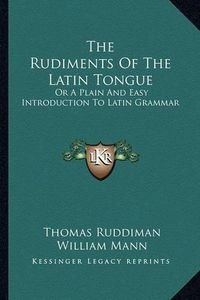 Cover image for The Rudiments of the Latin Tongue: Or a Plain and Easy Introduction to Latin Grammar