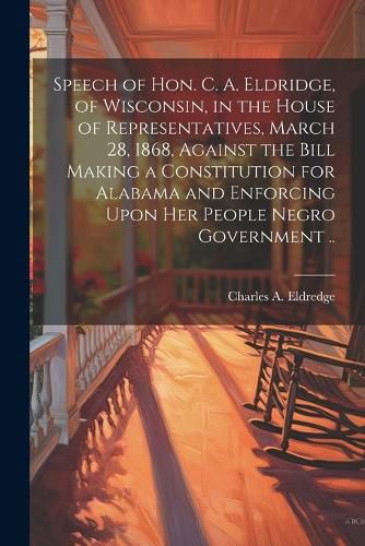 Cover image for Speech of Hon. C. A. Eldridge, of Wisconsin, in the House of Representatives, March 28, 1868, Against the Bill Making a Constitution for Alabama and Enforcing Upon her People Negro Government ..