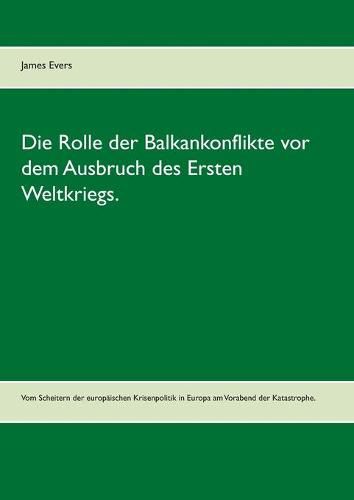 Die Rolle der Balkankonflikte vor dem Ausbruch des Ersten Weltkriegs.: Vom Scheitern der europaischen Krisenpolitik in Europa am Vorabend der Katastrophe.