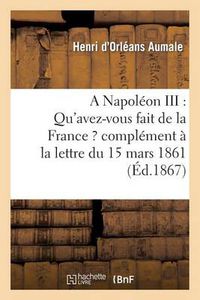 Cover image for A Napoleon III: Qu'avez-Vous Fait de la France ? Complement A La Lettre Du 15 Mars 1861: , Adressee Au Prince Napoleon