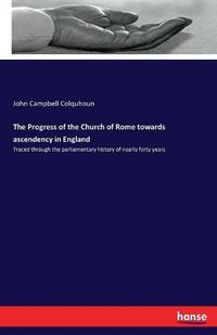 Cover image for The Progress of the Church of Rome towards ascendency in England: Traced through the parliamentary history of nearly forty years