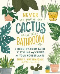 Cover image for Never Put a Cactus in the Bathroom: A Room-by-Room Guide to Styling and Caring for Your Houseplants