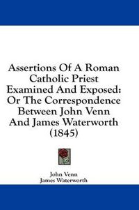 Cover image for Assertions of a Roman Catholic Priest Examined and Exposed: Or the Correspondence Between John Venn and James Waterworth (1845)