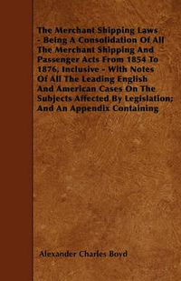 Cover image for The Merchant Shipping Laws - Being A Consolidation Of All The Merchant Shipping And Passenger Acts From 1854 To 1876, Inclusive - With Notes Of All The Leading English And American Cases On The Subjects Affected By Legislation; And An Appendix Containing