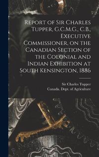 Cover image for Report of Sir Charles Tupper, G.C.M.G., C.B., Executive Commissioner, on the Canadian Section of the Colonial and Indian Exhibition at South Kensington, 1886 [microform]