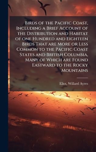 Cover image for Birds of the Pacific Coast, Including a Brief Account of the Distribution and Habitat of one Hundred and Eighteen Birds That are More or Less Common to the Pacific Coast States and British Columbia, Many of Which are Found Eastward to the Rocky Mountains