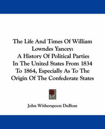 The Life and Times of William Lowndes Yancey: A History of Political Parties in the United States from 1834 to 1864, Especially as to the Origin of the Confederate States