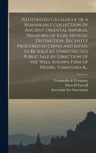 Illustrated Catalogue of a Remarkable Collection of Ancient Oriental Imperial Treasures of Rare Artistic Distinction, Recently Procured in China and Japan, to Be Sold at Unrestricted Public Sale by Direction of the Well-known Firm of Messrs. Yamanaka &...