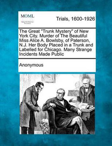 The Great Trunk Mystery of New York City. Murder of the Beautiful Miss Alice A. Bowlsby, of Paterson, N.J. Her Body Placed in a Trunk and Labelled for Chicago. Many Strange Incidents Made Public