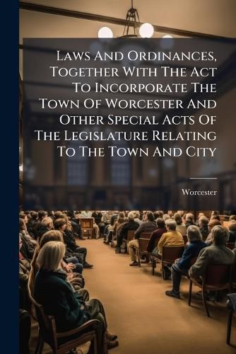 Cover image for Laws And Ordinances, Together With The Act To Incorporate The Town Of Worcester And Other Special Acts Of The Legislature Relating To The Town And City
