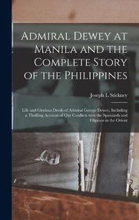 Cover image for Admiral Dewey at Manila and the Complete Story of the Philippines: Life and Glorious Deeds of Admiral George Dewey, Including a Thrilling Account of Our Conflicts With the Spaniards and Filipinos in the Orient