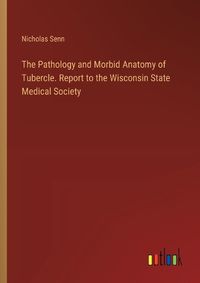Cover image for The Pathology and Morbid Anatomy of Tubercle. Report to the Wisconsin State Medical Society