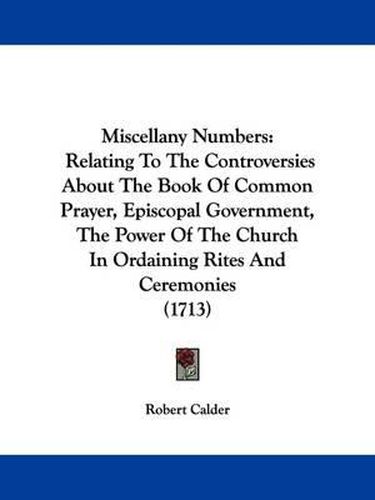 Cover image for Miscellany Numbers: Relating To The Controversies About The Book Of Common Prayer, Episcopal Government, The Power Of The Church In Ordaining Rites And Ceremonies (1713)