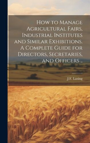 Cover image for How to Manage Agricultural Fairs, Industrial Institutes and Similar Exhibitions. A Complete Guide for Directors, Secretaries, and Officers ..