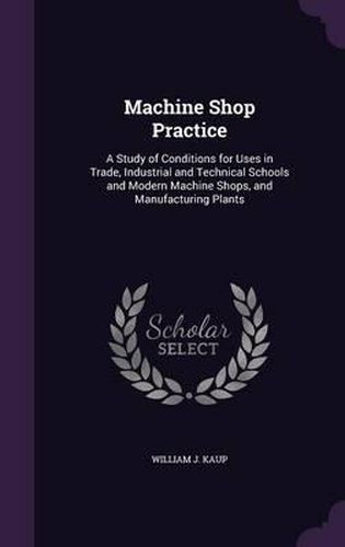 Cover image for Machine Shop Practice: A Study of Conditions for Uses in Trade, Industrial and Technical Schools and Modern Machine Shops, and Manufacturing Plants