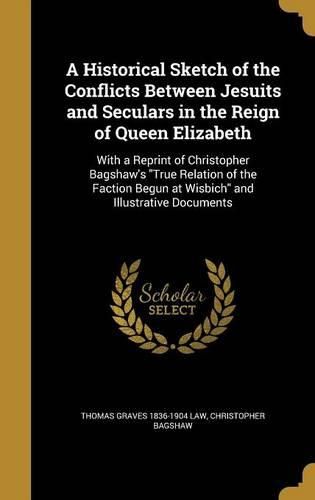 Cover image for A Historical Sketch of the Conflicts Between Jesuits and Seculars in the Reign of Queen Elizabeth: With a Reprint of Christopher Bagshaw's True Relation of the Faction Begun at Wisbich and Illustrative Documents
