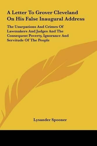 A Letter to Grover Cleveland on His False Inaugural Address: The Usurpations and Crimes of Lawmakers and Judges and the Consequent Poverty, Ignorance and Servitude of the People