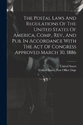 The Postal Laws And Regulations Of The United States Of America, Comp., Rev., And Pub. In Accordance With The Act Of Congress Approved March 30, 1886