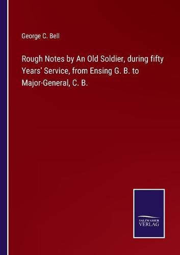 Rough Notes by An Old Soldier, during fifty Years' Service, from Ensing G. B. to Major-General, C. B.