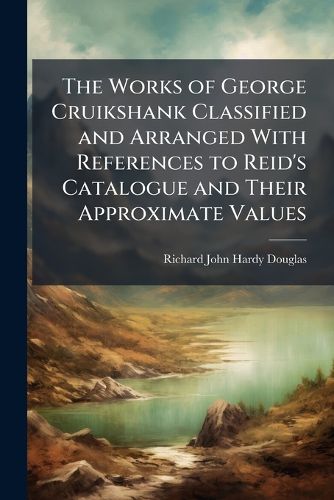 Cover image for The Works of George Cruikshank Classified and Arranged With References to Reid's Catalogue and Their Approximate Values