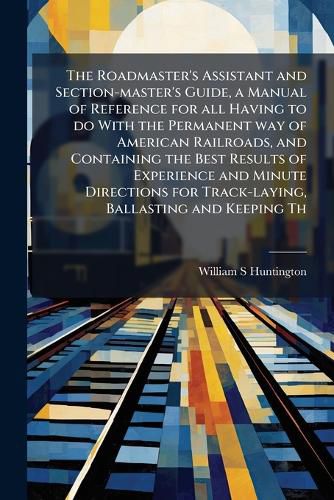 Cover image for The Roadmaster's Assistant and Section-master's Guide, a Manual of Reference for all Having to do With the Permanent way of American Railroads, and Containing the Best Results of Experience and Minute Directions for Track-laying, Ballasting and Keeping Th
