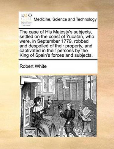 The Case of His Majesty's Subjects, Settled on the Coast of Yucatan, Who Were, in September 1779, Robbed and Despoiled of Their Property, and Captivated in Their Persons by the King of Spain's Forces and Subjects.