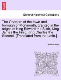 Cover image for The Charters of the Town and Borough of Monmouth, Granted in the Reigns of King Edward the Sixth, King James the First, King Charles the Second. [translated from the Latin.]