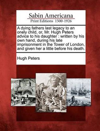 A Dying Fathers Last Legacy to an Onely Child, Or, Mr. Hugh Peters Advice to His Daughter: Written by His Own Hand, During His Late Imprisonment in the Tower of London, and Given Her a Little Before His Death.