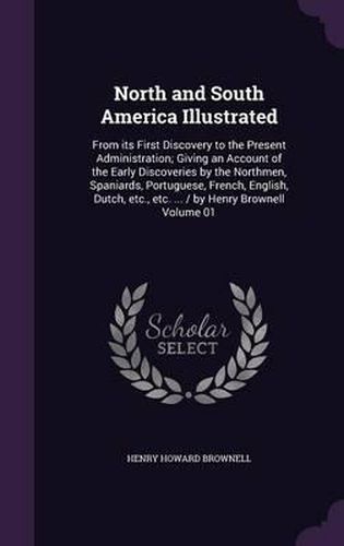 Cover image for North and South America Illustrated: From Its First Discovery to the Present Administration; Giving an Account of the Early Discoveries by the Northmen, Spaniards, Portuguese, French, English, Dutch, Etc., Etc. ... / By Henry Brownell Volume 01