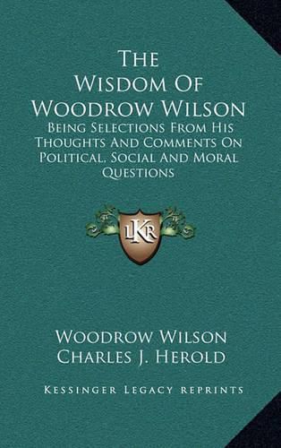 Cover image for The Wisdom of Woodrow Wilson: Being Selections from His Thoughts and Comments on Political, Social and Moral Questions