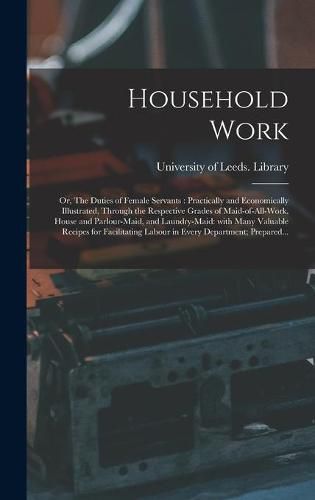 Cover image for Household Work; or, The Duties of Female Servants: Practically and Economically Illustrated, Through the Respective Grades of Maid-of-all-work, House and Parlour-maid, and Laundry-maid: With Many Valuable Recipes for Facilitating Labour in Every...