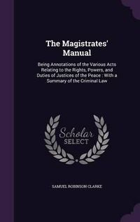 Cover image for The Magistrates' Manual: Being Annotations of the Various Acts Relating to the Rights, Powers, and Duties of Justices of the Peace: With a Summary of the Criminal Law