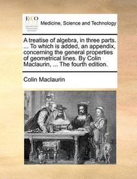 Cover image for A Treatise of Algebra, in Three Parts. ... to Which Is Added, an Appendix, Concerning the General Properties of Geometrical Lines. by Colin Maclaurin, ... the Fourth Edition.